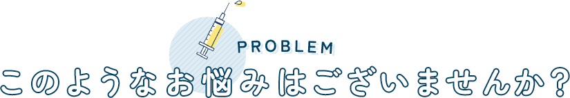 PROBLEM このようなお悩みはございませんか？